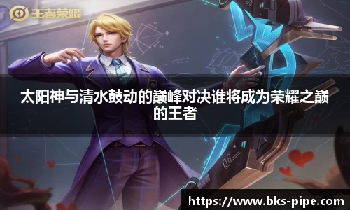 太阳神与清水鼓动的巅峰对决谁将成为荣耀之巅的王者